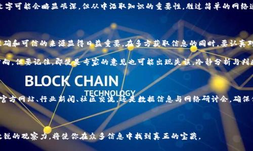 在这个信息爆炸的时代，获取最新的区块链资讯似乎变得尤为重要。然而，面对如此众多的信息源，很多人常常感到无从下手。这篇文章将为你详细介绍一些获取最新区块链信息的渠道，以及如何判断这些信息的可靠性。

一、官方网站和社交媒体

首先，最直接的获取渠道就是区块链项目的官方网站和他们在社交媒体上的账号。这些平台通常会发布最新的项目动态、技术升级以及其他重要公告。例如，比特币和以太坊的官方网站，各大交易所的官方Twitter账号，都是获取第一手信息的重要来源。

需要注意的是，随着区块链技术的发展，许多项目也在不断更新自己的技术白皮书，确保用户能够了解最新的开发状况。因此，定期访问这些信息源是非常必要的。

二、行业新闻网站

行业新闻网站是另一个获取区块链最新消息的优质来源。这些网站通常会提供深入的分析、市场趋势、匿名采访等内容，帮助我们更好地理解行业动态。例如，CoinDesk、CoinTelegraph和The Block等知名媒体，都值得关注。

除了最新的新闻报道，这些网站通常还有分析师的评估和专家评论，这些都可以为你提供更全面的视角。要记得关注不同网站的报道，以便从多个角度了解情况—这就像在做一道复杂的数学题时，总想找多个解法一样，获取信息时也要多方交叉验证。

三、区块链论坛和社区

区块链社区是一个聚集了大量项目开发者、投资者和爱好者的地方。像Reddit的r/CryptoCurrency、Twitter的加密货币推特圈、以及国内的火币网论坛，都是讨论新项目和市场趋势的绝佳平台。当新消息传出时，社区成员通常会第一时间讨论并分析其可能影响及意义。

在这样的环境中，你可以看到多种声音—有冷静的分析、也有充满激情的预测，这些都能为你提供不同的视角。而且社区成员的经验和知识分享，也常常能增加你对某些复杂概念的理解。

四、区块链数据分析工具

如果你想获得更深入的数据，区块链数据分析工具是必不可少的。例如，Glassnode、Dune Analytics或者CryptoQuant等平台，都能提供区块链交易数据、网络活动分析及其它有用指标的实时更新。

通过这些数据工具，你可以分析市场动向，了解某个加密货币的真实交易量、持有分布及其他关键指标，这对投资决策非常重要。然而，使用这些工具之前，一定要先了解自己的需求及数据可解读性，不然就像在看一部复杂的科幻电影时迷失了方向。

五、区块链会议与网络研讨会

参与区块链会议和网络研讨会，可以让你接触到最前沿的技术与理念。同时，现场与专家和同行的交流，往往能带来意外的启发。这些活动通常会邀请业内知名人士分享他们的观点，还有可能成为你未来职业生涯的重要连接点。

虽然有演讲者分享的内容很有价值，但最重要的是，面对面交流才能激发更多灵感。因此，不妨定期参加一些本地或全球性的区块链活动，扩展人脉、增加知识—这就如同一场大鱼大肉的盛宴，信息的盛宴更是可口无比。

六、书籍和期刊

我们不能忽视的是书籍和学术期刊，这些通常会提供更系统、深入的区块链理论与实践研究。如果你希望深入理解区块链技术的本质，比如学习智能合约的运行原理，或是了解去中心化金融（DeFi）的生态，相关书籍无疑是最合适的选择。

学术期刊中经常有最新的研究成果发布，这些内容包含了很多前沿的科学发现和技术革新。虽然这些文字可能会略显艰深，但从中汲取知识的重要性，胜过简单的网络速食信息。

七、注意信息的质量与对比

在获取最新的区块链信息时，保持批判性思维尤为重要。随着行业的发展，信息的真假难以分辨，因此准确和可信的来源显得日益重要。在多方获取信息的同时，要认真对比各个来源的说法，尤其是涉及投资决策的内容，务必要谨慎。

此外，你也可以关注一些可信的分析师和意见领袖（KOL），他们的专业见解往往能为你在迷雾中指明方向。但要记住，即使是专家的意见也可能出现失误，冷静分析与判断永远是自己应当具备的能力。

结语

对于区块链信息的获取，途径有很多，而如何有效地利用这些信息则是每位参与者的责任。无论是通过官方网站、行业新闻、社区交流，还是数据信息与网络研讨会，确保信息的多样性与可信度，将帮助我们更好地在这充满变革的时代里立足。也许你会想：

这些信息真的可靠吗？

答案是：通过不断地学习与验证，你的判断将越来越准确。在这个快速变化的领域，保持学习的热情与敏锐的观察力，将使你在众多信息中找到真正的宝藏。