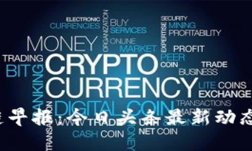 jiaoti区块链早报：今日头条最新动态与关注趋势