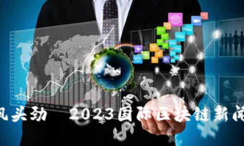 区块链风头劲—2023国际区块链新闻大揭秘！