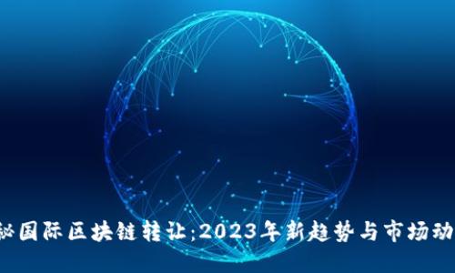 探秘国际区块链转让：2023年新趋势与市场动态！