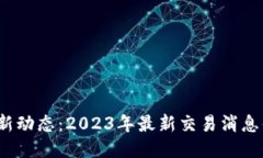 : 区块链新动态：2023年最新交易消息值得关注！