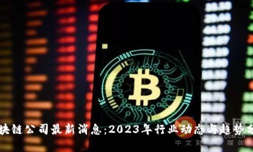 区块链公司最新消息：2023年行业动态与趋势分析