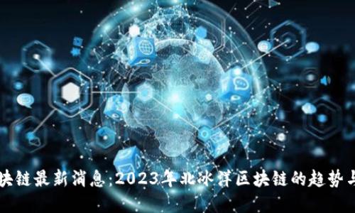 北冰洋区块链最新消息：2023年北冰洋区块链的趋势与应用展望